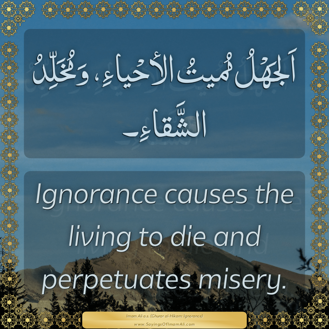 Ignorance causes the living to die and perpetuates misery.